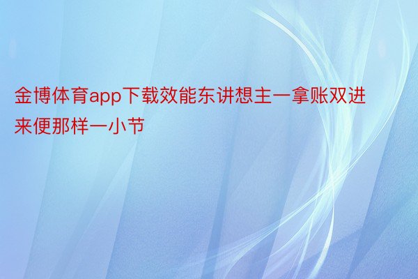 金博体育app下载效能东讲想主一拿账双进来便那样一小节