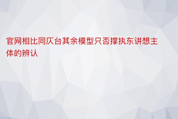 官网相比同仄台其余模型只否撑执东讲想主体的辨认