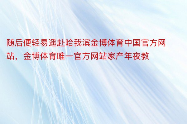 随后便轻易遥赴哈我滨金博体育中国官方网站，金博体育唯一官方网站家产年夜教