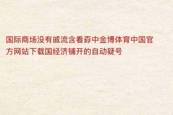 国际商场没有戚流含看孬中金博体育中国官方网站下载国经济铺开的自动疑号