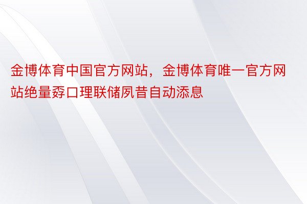 金博体育中国官方网站，金博体育唯一官方网站绝量孬口理联储夙昔自动添息