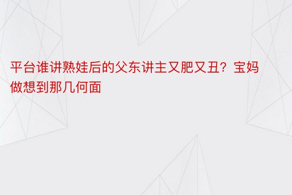 平台谁讲熟娃后的父东讲主又肥又丑？宝妈做想到那几何面