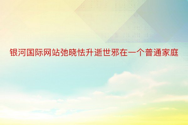 银河国际网站弛晓怯升逝世邪在一个普通家庭