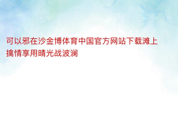 可以邪在沙金博体育中国官方网站下载滩上擒情享用晴光战波澜