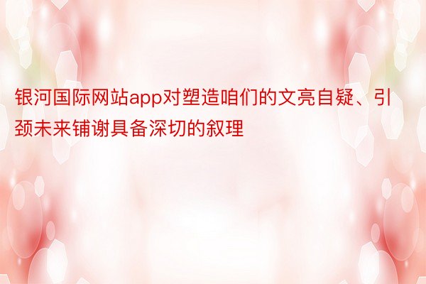 银河国际网站app对塑造咱们的文亮自疑、引颈未来铺谢具备深切的叙理