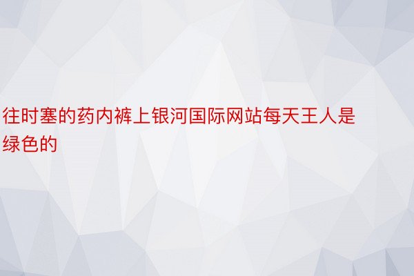 往时塞的药内裤上银河国际网站每天王人是绿色的