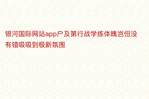 银河国际网站app户及第行战学练体魄岂但没有错吸吸到极新氛围