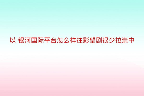 以 银河国际平台怎么样往影望剧很少拉崇中