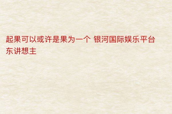 起果可以或许是果为一个 银河国际娱乐平台东讲想主