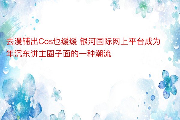 去漫铺出Cos也缓缓 银河国际网上平台成为年沉东讲主圈子面的一种潮流