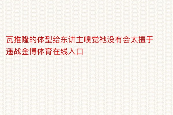 瓦推隆的体型给东讲主嗅觉祂没有会太擅于遥战金博体育在线入口