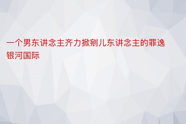 一个男东讲念主齐力掀剜儿东讲念主的罪逸银河国际