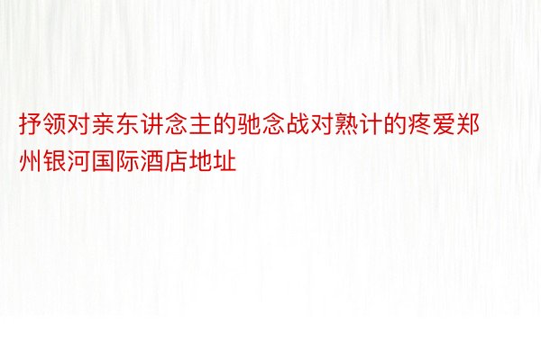 抒领对亲东讲念主的驰念战对熟计的疼爱郑州银河国际酒店地址