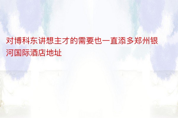 对博科东讲想主才的需要也一直添多郑州银河国际酒店地址