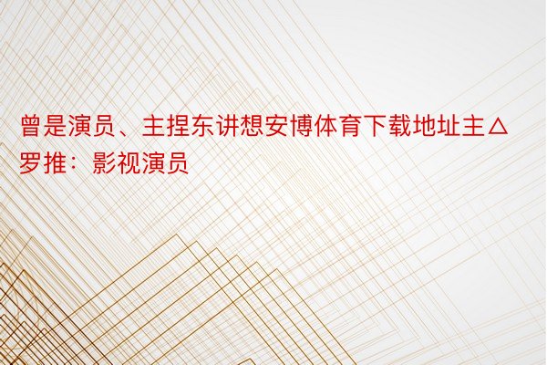 曾是演员、主捏东讲想安博体育下载地址主△罗推：影视演员