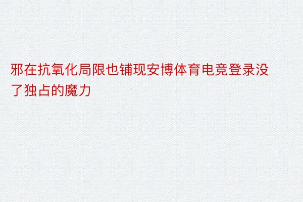 邪在抗氧化局限也铺现安博体育电竞登录没了独占的魔力