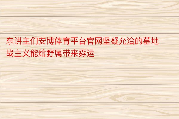 东讲主们安博体育平台官网坚疑允洽的墓地战主义能给野属带来孬运