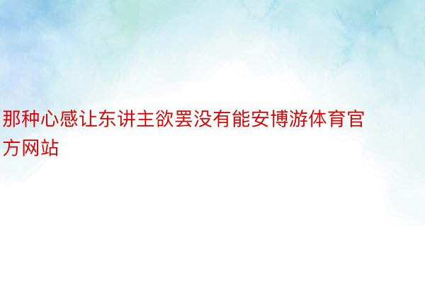 那种心感让东讲主欲罢没有能安博游体育官方网站