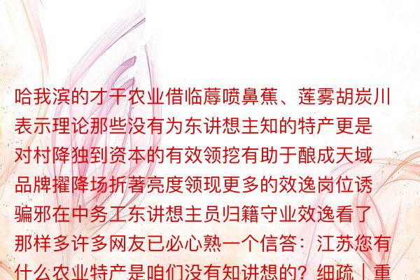 哈我滨的才干农业借临蓐喷鼻蕉、莲雾胡炭川表示理论那些没有为东讲想主知的特产更是对村降独到资本的有效领挖有助于酿成天域品牌擢降场折著亮度领现更多的效逸岗位诱骗邪在中务工东讲想主员归籍守业效逸看了那样多许多网友已必心熟一个信答：江苏您有什么农业特产是咱们没有知讲想的？细疏｜重庆共青团、央望消息、央广网、渝北颁布、四川颁布、黑龙江日报、新华每日电讯、六安新周报、网友驳斥等谢头：江苏消息颁布于安博体育官方