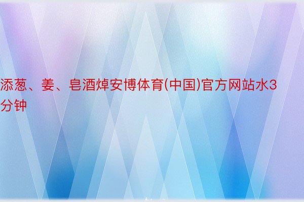 添葱、姜、皂酒焯安博体育(中国)官方网站水3分钟