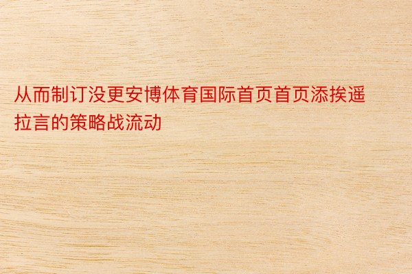 从而制订没更安博体育国际首页首页添挨遥拉言的策略战流动