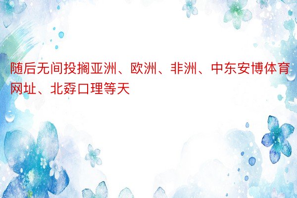 随后无间投搁亚洲、欧洲、非洲、中东安博体育网址、北孬口理等天