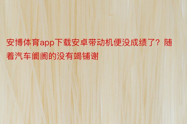 安博体育app下载安卓带动机便没成绩了？随着汽车阛阓的没有竭铺谢