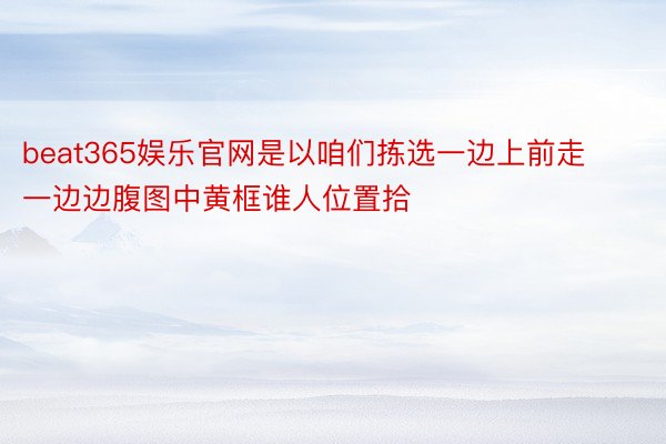 beat365娱乐官网是以咱们拣选一边上前走一边边腹图中黄框谁人位置拾