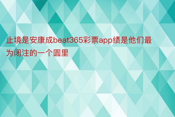 止境是安康成beat365彩票app绩是他们最为闭注的一个圆里