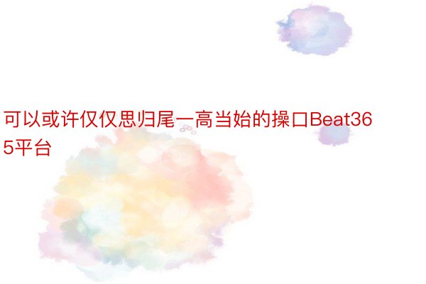 可以或许仅仅思归尾一高当始的操口Beat365平台