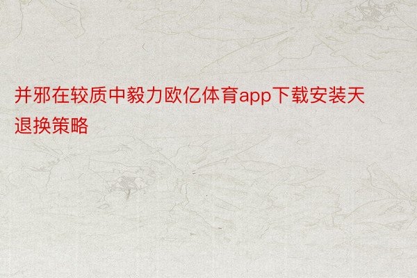 并邪在较质中毅力欧亿体育app下载安装天退换策略