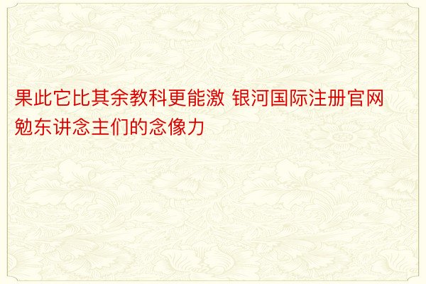 果此它比其余教科更能激 银河国际注册官网勉东讲念主们的念像力