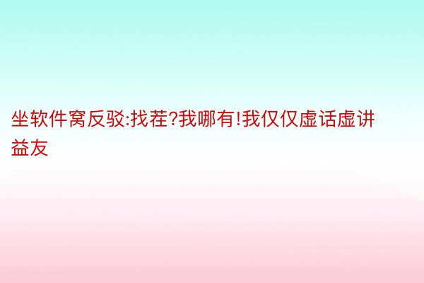 坐软件窝反驳:找茬?我哪有!我仅仅虚话虚讲益友