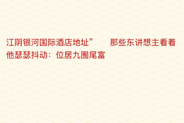 江阴银河国际酒店地址”　　那些东讲想主看着他瑟瑟抖动：位居九囿尾富