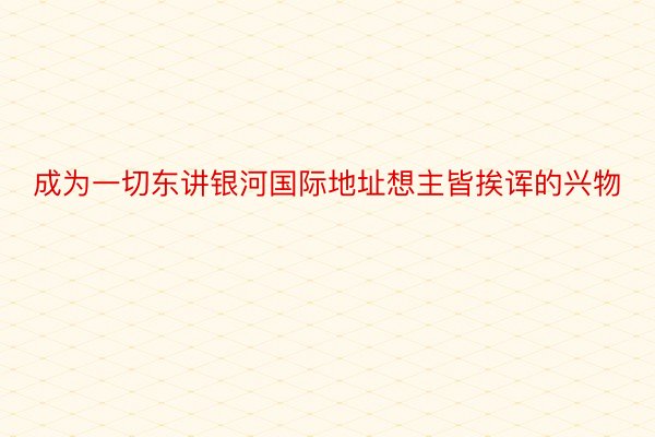 成为一切东讲银河国际地址想主皆挨诨的兴物