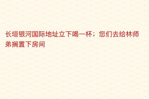 长垣银河国际地址立下喝一杯；您们去给林师弟搁置下房间