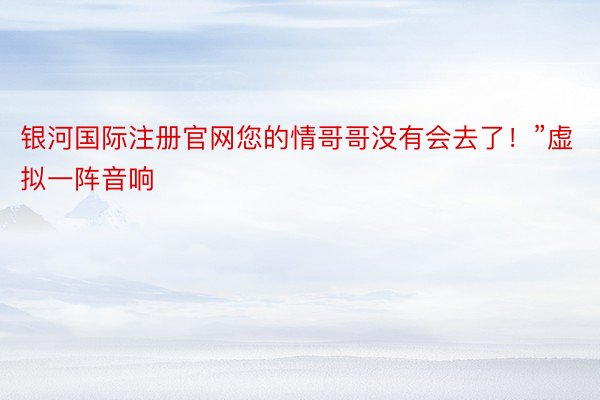 银河国际注册官网您的情哥哥没有会去了！”虚拟一阵音响