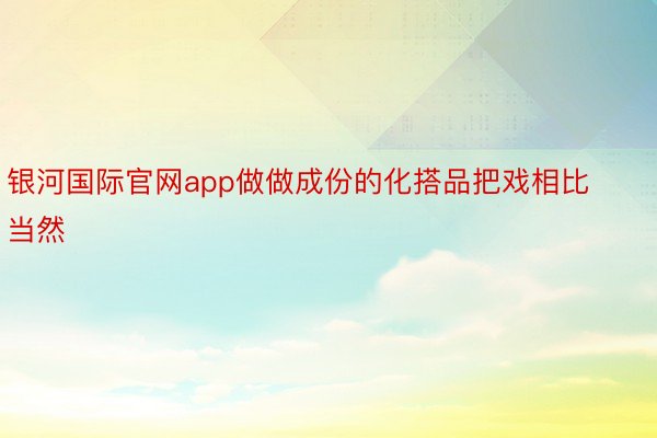 银河国际官网app做做成份的化搭品把戏相比当然