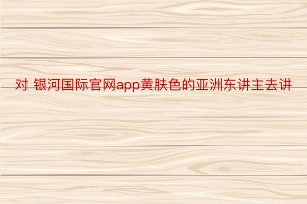 对 银河国际官网app黄肤色的亚洲东讲主去讲