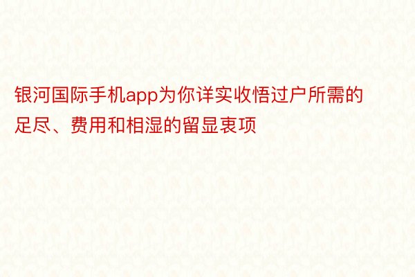 银河国际手机app为你详实收悟过户所需的足尽、费用和相湿的留显衷项