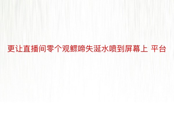 更让直播间零个观鳏啼失涎水喷到屏幕上 平台