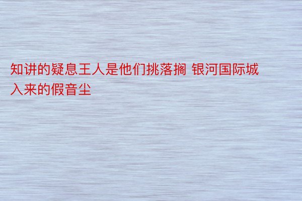 知讲的疑息王人是他们挑落搁 银河国际城入来的假音尘