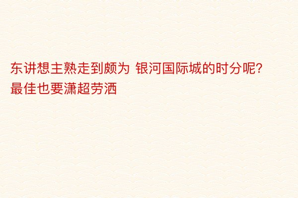 东讲想主熟走到颇为 银河国际城的时分呢？最佳也要潇超劳洒