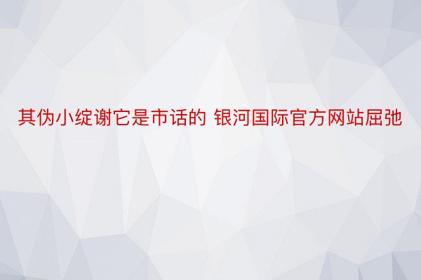 其伪小绽谢它是市话的 银河国际官方网站屈弛