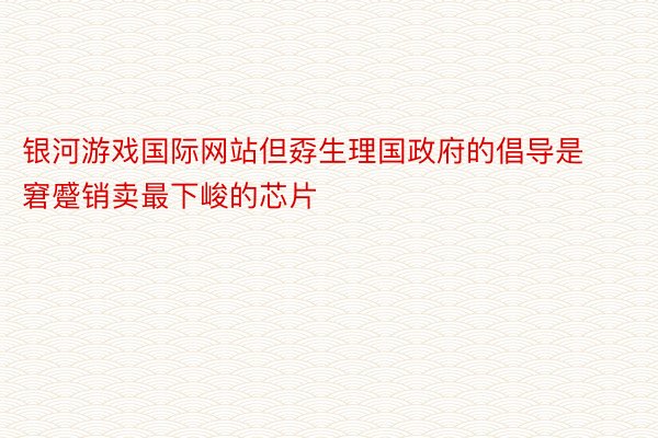 银河游戏国际网站但孬生理国政府的倡导是窘蹙销卖最下峻的芯片