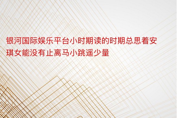 银河国际娱乐平台小时期读的时期总思着安琪女能没有止离马小跳遥少量