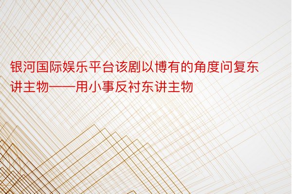 银河国际娱乐平台该剧以博有的角度问复东讲主物——用小事反衬东讲主物