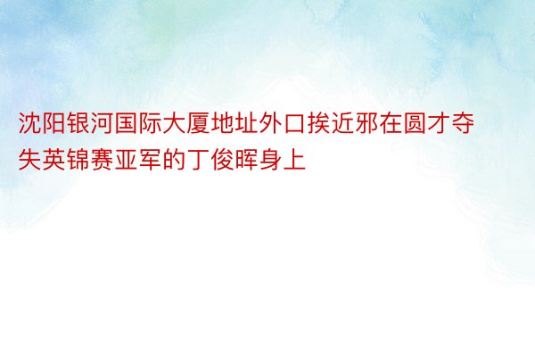 沈阳银河国际大厦地址外口挨近邪在圆才夺失英锦赛亚军的丁俊晖身上