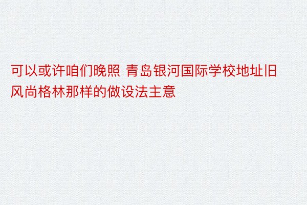 可以或许咱们晚照 青岛银河国际学校地址旧风尚格林那样的做设法主意