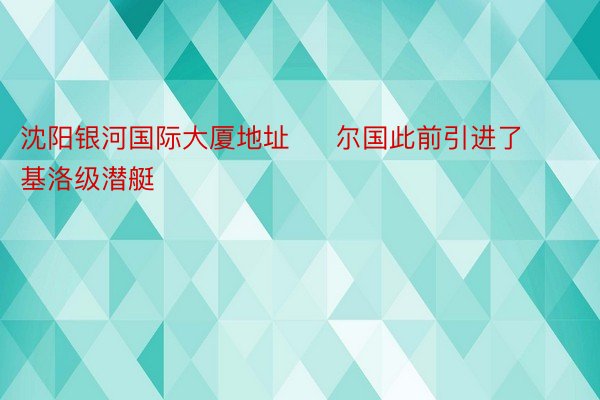 沈阳银河国际大厦地址     尔国此前引进了基洛级潜艇